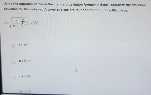 Using the equation below or the standard deviation formula in Excel, calculate the standard
deviation for this data set. Answer choices are rounded to the hundredths place.
s=sqrt(frac 1)n-1sumlimits _(i=1)^n(x_i-overline x)^2
a.) 1.54
b.) 5.09
c.) 2.94
d.) 2 55