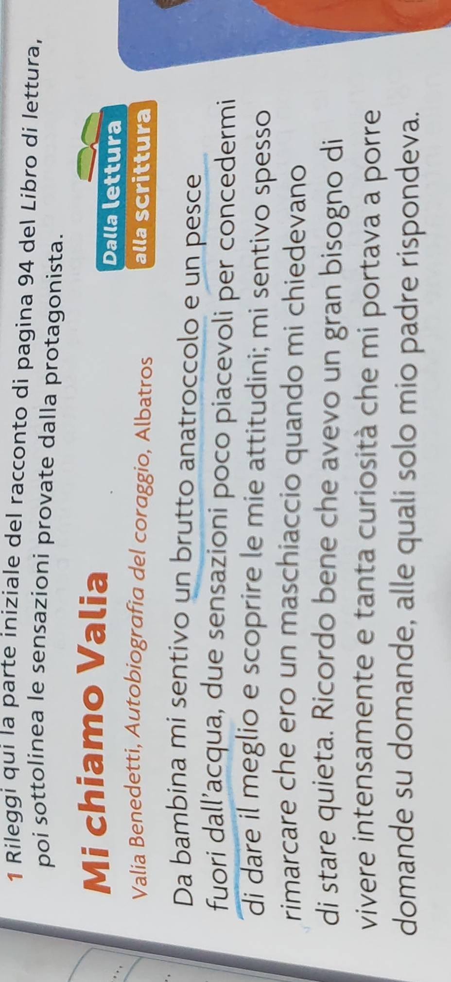 Rileggi qui la parte iniziale del racconto di pagina 94 del Libro di lettura, 
poi sottolinea le sensazioni provate dalla protagonista. 
_ 
Mi chiamo Valia 
Dalla lettura 
Valia Benedetti, Autobiografia del coraggio, Albatros alla Scrittura 
Da bambina mi sentivo un brutto anatroccolo e un pesce 
fuori dall’acqua, due sensazioni poco piacevoli per concedermi 
di dare il meglio e scoprire le mie attitudini; mi sentivo spesso 
rimarcare che ero un maschiaccio quando mi chiedevano 
di stare quieta. Ricordo bene che avevo un gran bisogno di 
vivere intensamente e tanta curiosità che mi portava a porre 
domande su domande, alle quali solo mio padre rispondeva.