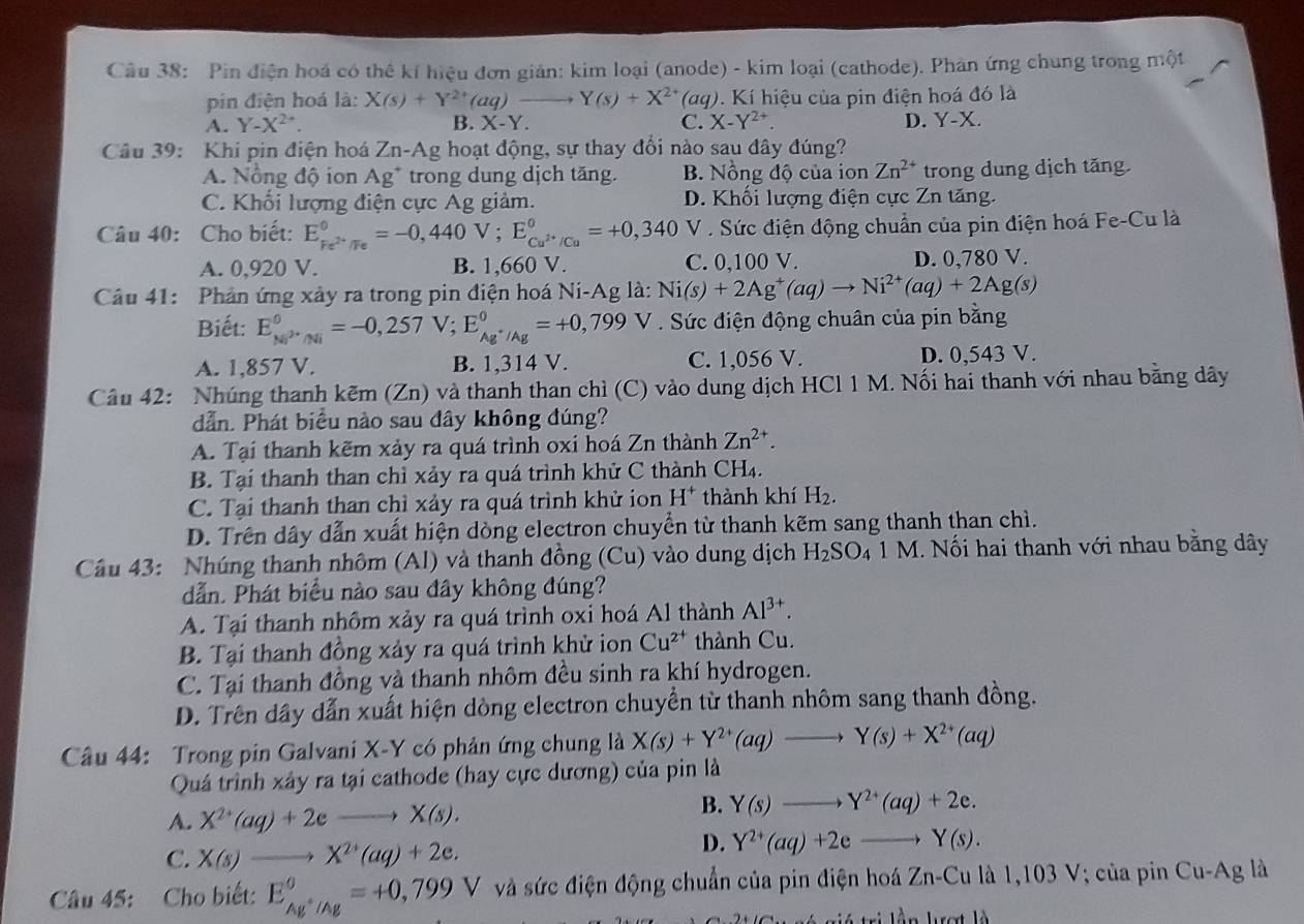 Pin điện hoá có thể kí hiệu đơn giản: kim loại (anode) - kim loại (cathode). Phân ứng chung trong một
pin điện hoá là: X(s)+Y^(2+)(aq)to Y(s)+X^(2+)(aq) 0. Kí hiệu của pin điện hoá đó là
A. Y-X^(2+). B. X-Y. C. X-Y^(2+) D. Y-X.
Câu 39: Khi pin điện hoá Zn-Ag hoạt động, sự thay đổi nào sau đây đúng?
A. Nông độ ion Ag^+ trong dung dịch tăng. B. Nồng độ của ion Zn^(2+) trong dung dịch tăng.
C. Khổi lượng điện cực Ag giảm. D. Khối lượng điện cực Zn tăng.
Câu 40: Cho biết: E_Fe^(2+)/Fe^0=-0,440V;E_Cu^(2+)/Cu^0=+0,340 V . Sức điện động chuẩn của pin điện hoá Fe-Cu là
A. 0,920 V. B. 1,660 V. C. 0,100 V. D. 0,780 V.
Câu 41: Phản ứng xảy ra trong pin điện hoá Ni-Ag là: Ni(s)+2Ag^+(aq)to Ni^(2+)(aq)+2Ag(s)
Biết: E_(MP'/Ni)^0=-0,257V;E_Ag^+/Ag^0=+0,799 V . Sức điện động chuân của pin bằng
A. 1,857 V. B. 1,314 V. C. 1,056 V. D. 0,543 V.
Câu 42: Nhúng thanh kẽm (Zn) và thanh than chì (C) vào dung dịch HCl 1 M. Nối hai thanh với nhau bằng dây
dẫn. Phát biểu nào sau đây không đúng?
A. Tại thanh kẽm xảy ra quá trình oxi hoá Zn thành Zn^(2+).
B. Tại thanh than chỉ xảy ra quá trình khử C thành CH₄.
C. Tại thanh than chỉ xảy ra quá trình khử ion H* thành khí H_2.
D. Trên dây dẫn xuất hiện dòng electron chuyển từ thanh kẽm sang thanh than chì.
Câu 43: Nhúng thanh nhôm (Al) và thanh đồng (Cu) vào dung dịch H_2SO_41M M. Nối hai thanh với nhau bằng dây
dẫn. Phát biểu nào sau đây không đúng?
A. Tại thanh nhôm xảy ra quá trình oxi hoá Al thành Al^(3+).
B. Tại thanh đồng xảy ra quá trình khử ion Cu^(2+) thành Cu.
C. Tại thanh đồng và thanh nhôm đều sinh ra khí hydrogen.
D. Trên dây dẫn xuất hiện dòng electron chuyển từ thanh nhôm sang thanh đồng.
Câu 44: Trong pin Galvani X-Y có phản ứng chung là X(s)+Y^(2+)(aq)to Y(s)+X^(2+)(aq)
Quá trình xây ra tại cathode (hay cực dương) của pin là
A. X^(2+)(aq)+2eto X(s).
B. Y(s)to Y^(2+)(aq)+2e.
C. X(s)to X^(2+)(aq)+2e.
D. Y^(2+)(aq)+2eto Y(s).
Câu 45: Cho biết: E_Ag^+/Ag°=+0,799V V và sức điện động chuẩn của pin điện hoá Zn-Cu là 1,103 V; của pin Cu-Ag là
*  giá trị lần lượt là