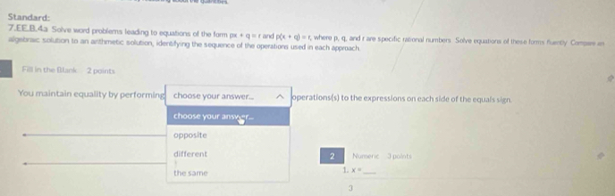 Standard: 
7.EE.B.4a Solve word problems leading to equations of the form px+q=r and p(x+q)=t , where p, q, and r are specific rational numbers Solve equations of these forms fluently Compare in 
algebrisic solution to an arthmetic solution, identifying the sequence of the operations used in each approach. 
Fill in the Blank 2 points 

You maintain equality by performing choose your answer... operations(s) to the expressions on each side of the equals sign. 
choose your ansver 
opposite 
different 2 Numeric 3 points 
the same 
1. x= _ 
3