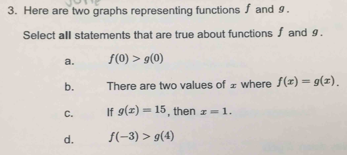 Here are two graphs representing functions ∫ and §.
Select all statements that are true about functions ∫ and §.
a. f(0)>g(0)
b. There are two values of ± where f(x)=g(x).
C. If g(x)=15 , then x=1.
d. f(-3)>g(4)