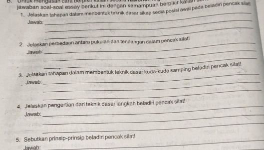 Uhlük mengasan cara Berpikir Kalia seca 
jawaban soal-soal essay berikut ini dengan kemampuan berpikir kalian . 
_ 
1. Jelaskan tahapan dalam menbentuk teknik dasar sikap sedia posisi awal pada beladiri pencak sila!! 
_ 
Jawab: 
_ 
2. Jelaskan perbedaan antara pukulan dan tendangan dalam pencak silat! 
Jawab: 
_ 
_ 
_ 
3. Jelaskan tahapan dalam membentuk teknik dasar kuda-kuda samping beladiri pencak silat! 
Jawab:_ 
_ 
4. Jelaskan pengertian dari teknik dasar langkah beladiri pencak silat! 
Jawab:_ 
_ 
_ 
5. Sebutkan prinsip-prinsip beladiri pencak silat! 
Jawab: 
_