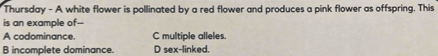 Thursday - A white flower is pollinated by a red flower and produces a pink flower as offspring. This
is an example of--
A codominance. C multiple alleles.
B incomplete dominance. D sex-linked.