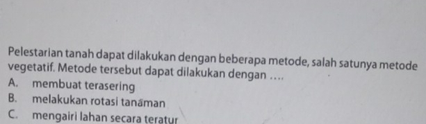 Pelestarian tanah dapat dilakukan dengan beberapa metode, salah satunya metode
vegetatif. Metode tersebut dapat dilakukan dengan …
A. membuat terasering
B. melakukan rotasi tanaman
C. mengairi lahan secara teratur