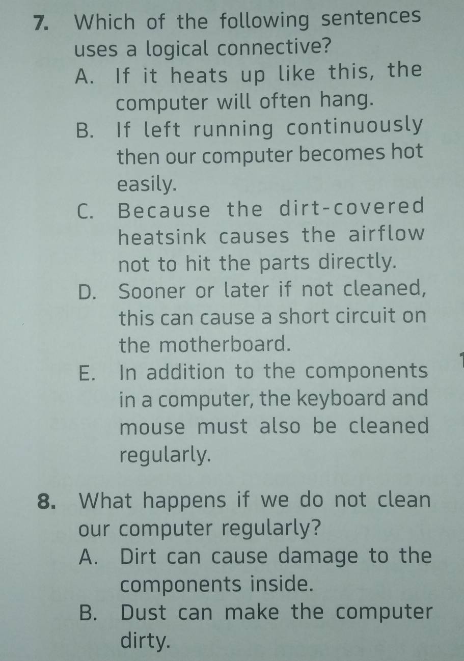 Which of the following sentences
uses a logical connective?
A. If it heats up like this, the
computer will often hang.
B. If left running continuously
then our computer becomes hot
easily.
C. Because the dirt-covered
heatsink causes the airflow 
not to hit the parts directly.
D. Sooner or later if not cleaned,
this can cause a short circuit on
the motherboard.
E. In addition to the components
in a computer, the keyboard and
mouse must also be cleaned
regularly.
8. What happens if we do not clean
our computer regularly?
A. Dirt can cause damage to the
components inside.
B. Dust can make the computer
dirty.