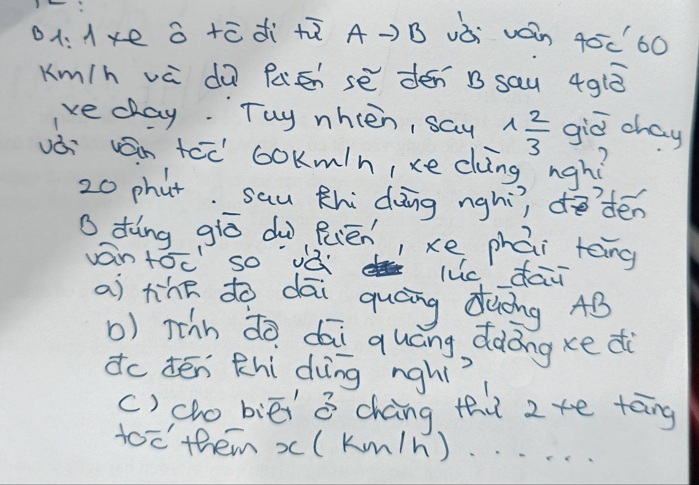 a +ēdi +ū A-)B vòi ván 40c60
Km/h vè dù fátn sè dén B sau 4g1ò 
vedlay. Tuy nhien, say 1 2/3  giǔ chay 
vái vn tcc ookm/n, xe clìng ngh?
20 phut. sau Khi dāng nghì, do`dén 
o dàng giò dù Ruēn, xe phái tēng 
ván tócso ¡à luc dai 
ai tihe to dāi quáng diòng AB
b) rthh dò dāi quáng dàong xe di 
do tēn Khi dìng nghi? 
() co biēi a chàng tht 2te tāng 
too them x(km/h)..