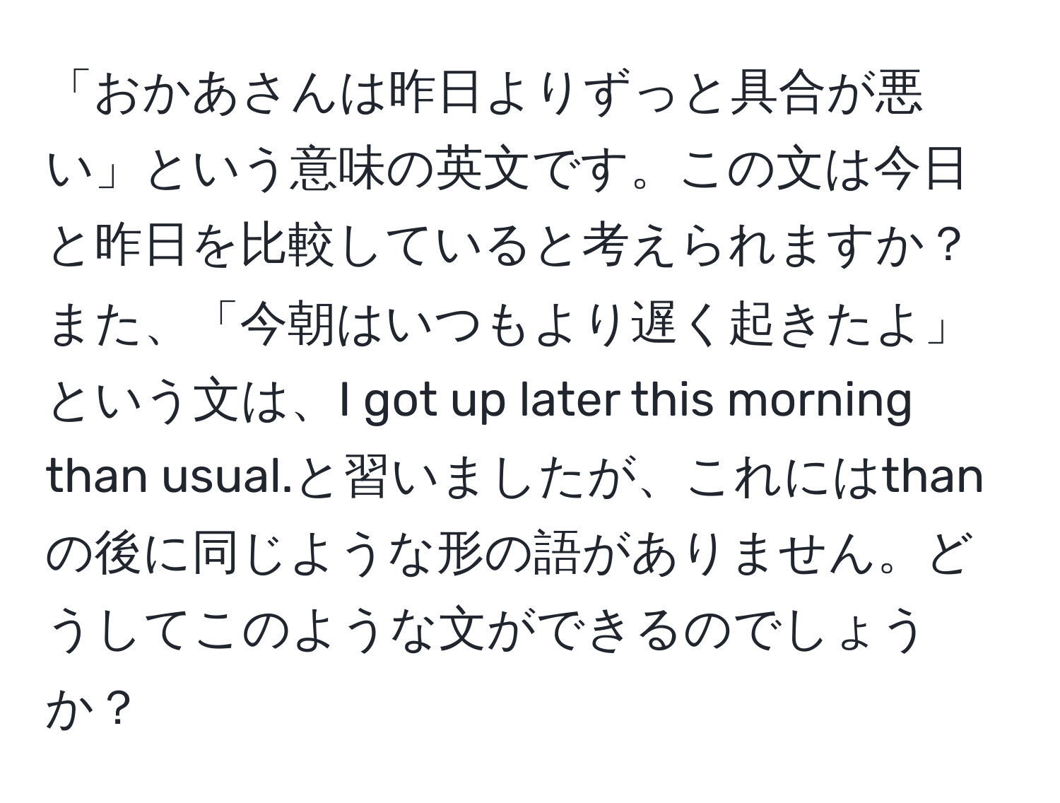 「おかあさんは昨日よりずっと具合が悪い」という意味の英文です。この文は今日と昨日を比較していると考えられますか？また、「今朝はいつもより遅く起きたよ」という文は、I got up later this morning than usual.と習いましたが、これにはthanの後に同じような形の語がありません。どうしてこのような文ができるのでしょうか？