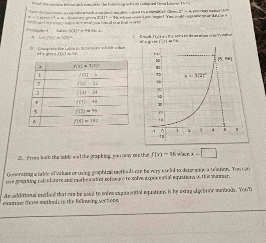 Read the section below and complete the following activity (adapted from Lesson 16.1).
How do you solve an equation with a rational number raised to a variable? Given 2^x=4 , you may notice that
x=2 since 2^2=4. However given 3(2)^x=96 , where would you begin? You could organize your data in a
table and try every value of x until you found one that works.
Exmple A Solve 3(2)^2=96 for x.
A. Let f(x)=3(2)^x. C. Graph f(x) on the axes to determine which value
of x gives f(x)=96.
B. Complete the table to determine which value
of x gives f(x)=96.
D. From both the table and the graphing, you may see that f(x)=96 when x=□
Generating a table of values or using graphical methods can be very useful to determine a solution. You can
use graphing calculators and mathematics software to solve exponential equations in this manner.
An additional method that can be used to solve exponential equations is by using algebraic methods. You'll
examine those methods in the following sections.