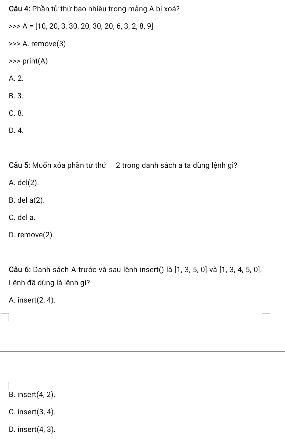 Phần tử thứ bao nhiêu trong mảng A bị xoá?
A=[10,20,3,30,20,30,20,6,3,2,8,9]
A. remove(3)
print(A)
A. 2.
B. 3.
C. 8.
D. 4.
Câu 5: Muốn xóa phần tử thứ 2 trong danh sách a ta dùng lệnh gì?
A. del(2).
B. del a(2).
C. del a.
D. remove(2).
Câu 6: Danh sách A trước và sau lệnh insert() là [1,3,5,0] và [1,3,4,5,0]. 
Lệnh đã dùng là lệnh gì?
A. insert (2,4).
B. insert :(4,2).
C. insert (3,4).
D. insert (4,3).