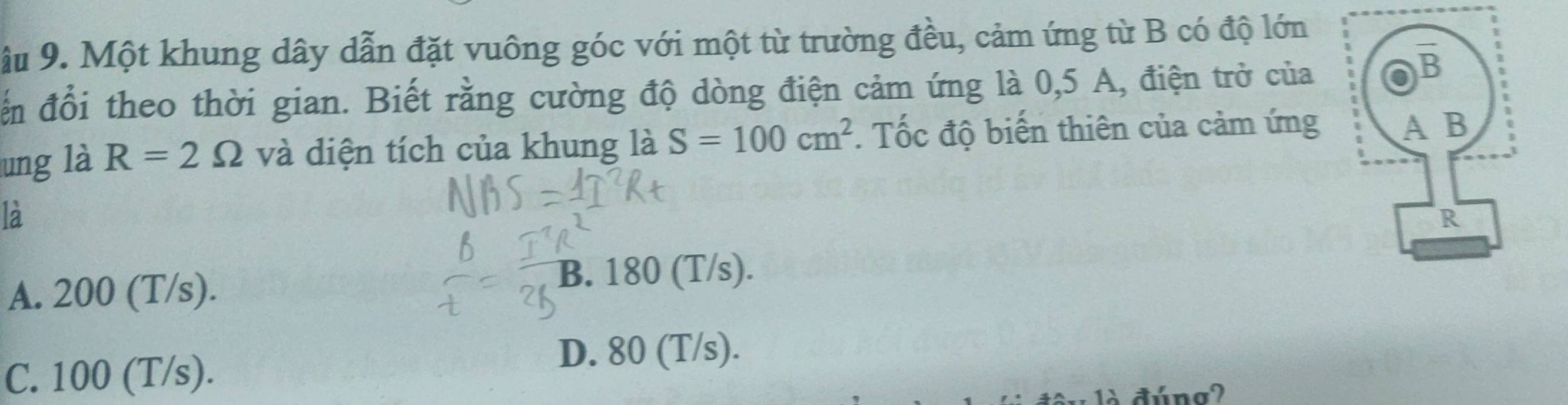 ậu 9. Một khung dây dẫn đặt vuông góc với một từ trường đều, cảm ứng từ B có độ lớn
đến đổi theo thời gian. Biết rằng cường độ dòng điện cảm ứng là 0,5 A, điện trở của
ung là R=2Omega và diện tích của khung là S=100cm^2. Tốc độ biến thiên của cảm ứng
la
A. 200 (T/s).
B. 180 (T/s).
C. 100 (T/s). D. 80 (T/s).
1à đúng?