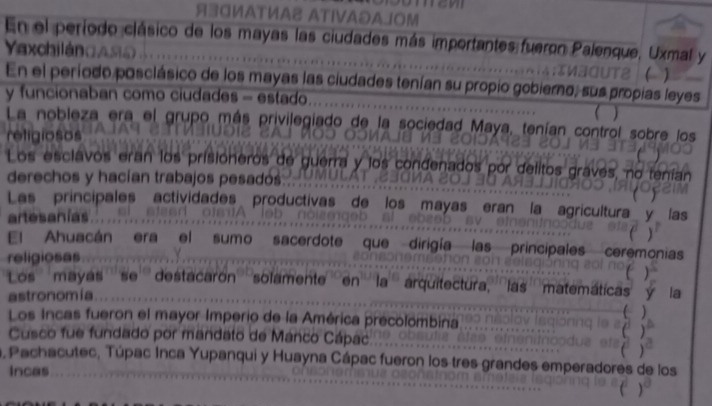 Я30иATИA ATIVAのAJOM 
En el período clásico de los mayas las ciudades más importantes fueron Palenque, Uxmal y 
a ch i l án C A 
) 
En el período posclásico de los mayas las ciudades tenían su propio gobierno, sus propias leyes 
y funcionaban como ciudades - estado 
La nobleza era el grupo más privilegiado de la sociedad Maya, tenían control sobre los 
religiosos 
Los esclavos eran los prisióneros de guerra y los condenados por delitos graves, no tenía 
derechos y hacían trabajos pesadós 
Las principales actividades productivas de los mayas eran la agricultura 
artesanías 
El Ahuacán era el sumo sacerdote que dirigía las principales 
religiosas cer monias 
Los'mayas ''' se''' destacarón''' solamente''' en ''' ' la''' arquitectura,''' las'''matemáticas la 
astronomia 
Los Incas fueron el mayor Imperio de la América precolombina 
Cusco fue fundado por mandato de Mánco Cápac 
a, Pachacutec, Túpac Inca Yupanqui y Huayna Cápac fueron los tres grandes emperadores de los 
Incas