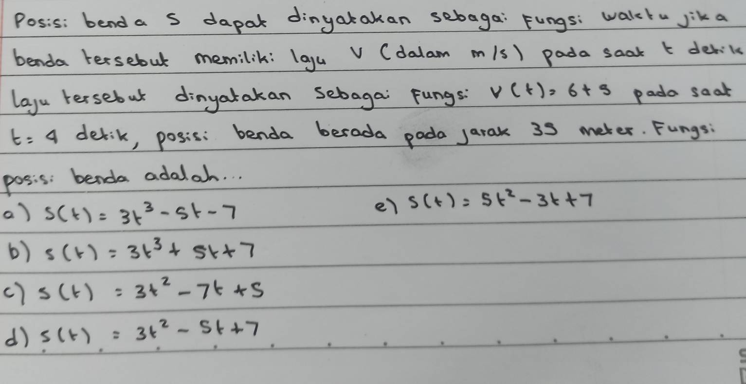 Posis: bend a s dapak dinyatakan sebaga: Fungs: walck" jik a
benda tersebut memilik: laguv (dalam m/s) pada saak t derik
layu tersebut dinyatakan sebagai Fungs: V(t)=6+s pada saat
t=4 detik, posis: benda berada pada jarak 35 meter. Fungs;
posis: benda adalah. . .
a) s(t)=3t^3-5t-7
e7 s(t)=5t^2-3t+7
6) s(t)=3t^3+5t+7
c) s(t)=3t^2-7t+5
d) s(t)=3t^2-5t+7