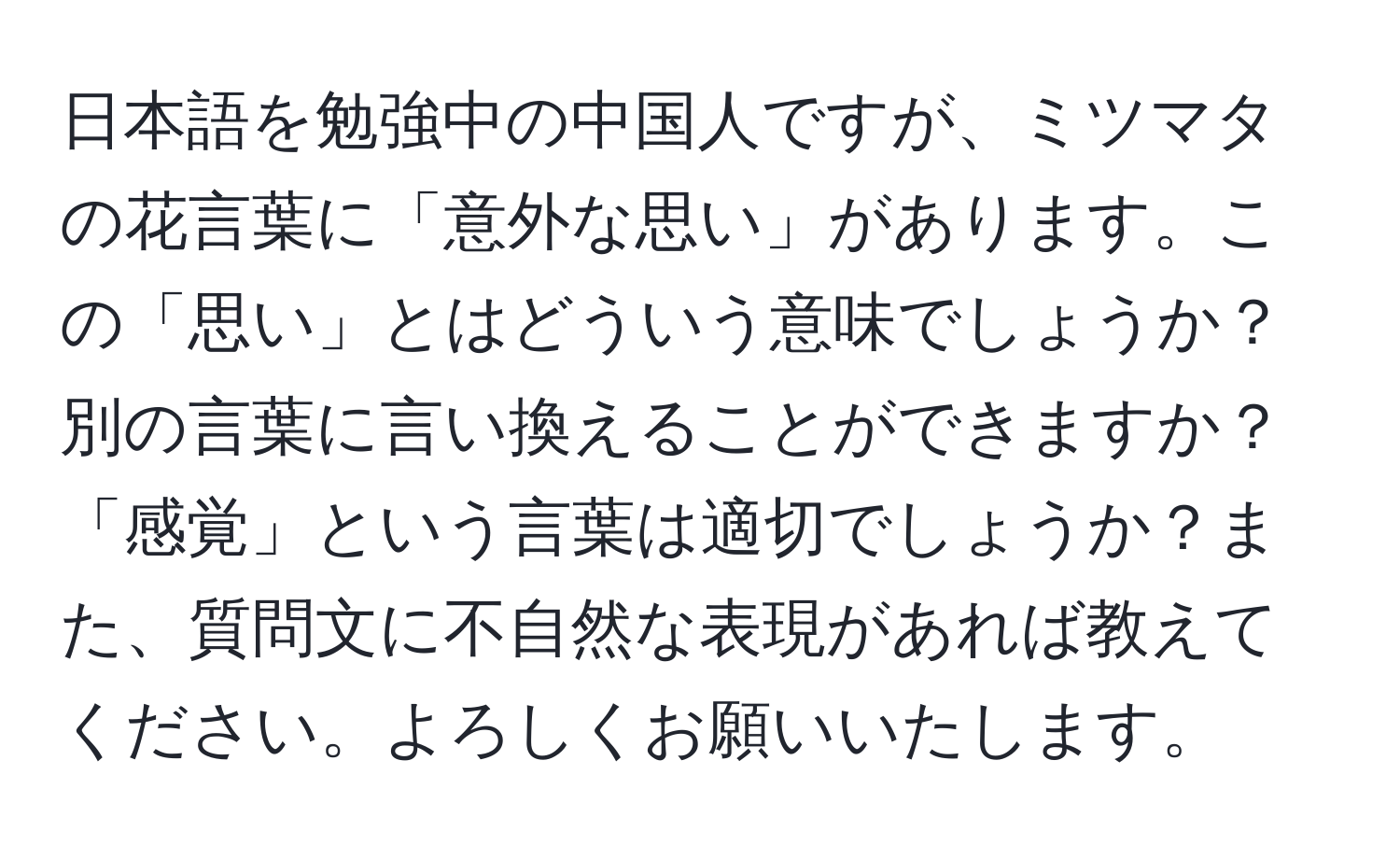 日本語を勉強中の中国人ですが、ミツマタの花言葉に「意外な思い」があります。この「思い」とはどういう意味でしょうか？別の言葉に言い換えることができますか？「感覚」という言葉は適切でしょうか？また、質問文に不自然な表現があれば教えてください。よろしくお願いいたします。