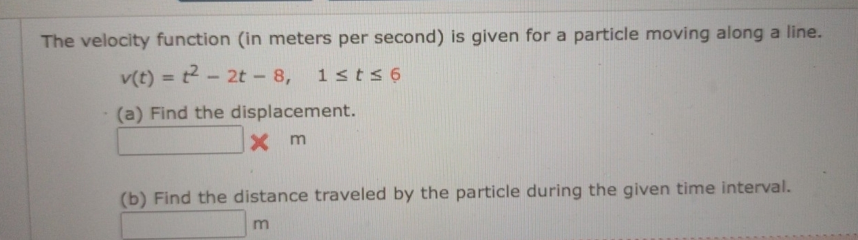 The velocity function (in meters per second) is given for a particle moving along a line.
v(t)=t^2-2t-8, 1≤ t≤ 6
(a) Find the displacement.
□ * m
(b) Find the distance traveled by the particle during the given time interval.
□ m