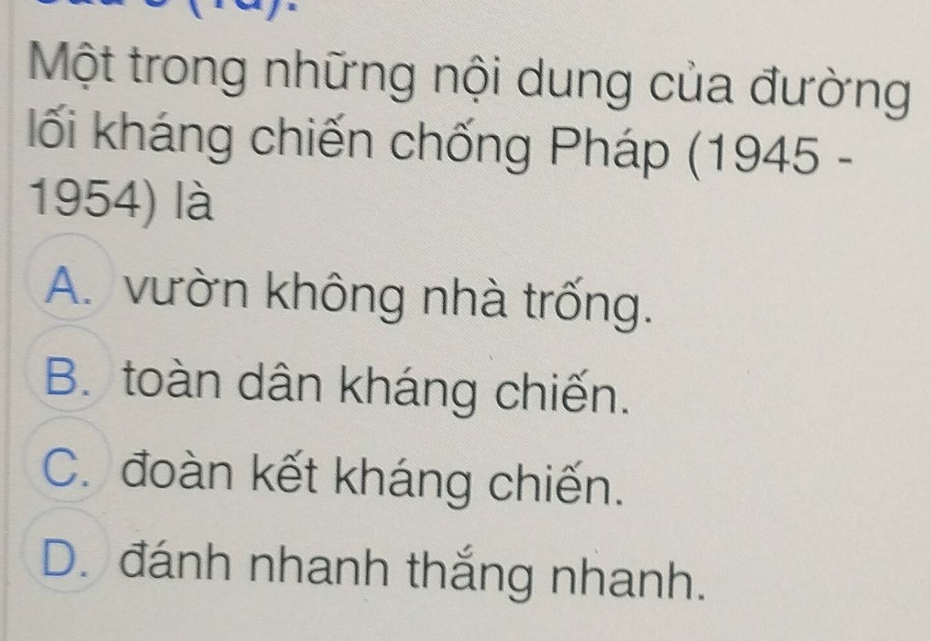 Một trong những nội dung của đường
lối kháng chiến chống Pháp (1945 -
1954) là
A. vườn không nhà trống.
B. toàn dân kháng chiến.
C. đoàn kết kháng chiến.
D. đánh nhanh thắng nhanh.