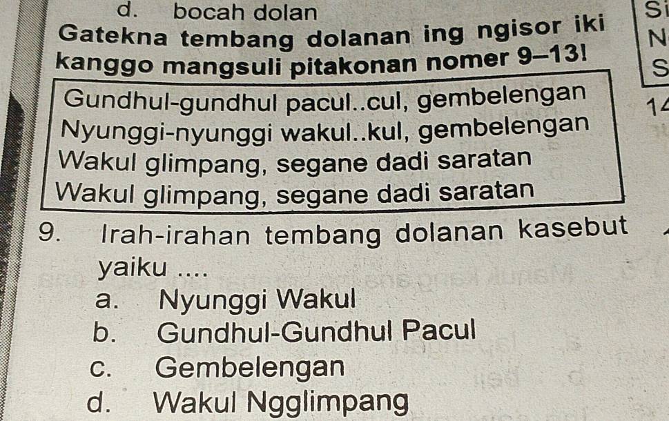 bocah dolan Si
Gatekna tembang dolanan ing ngisor iki N
kanggo mangsuli pitakonan nomer 9-13! S
Gundhul-gundhul pacul..cul, gembelengan 14
Nyunggi-nyunggi wakul..kul, gembelengan
Wakul glimpang, segane dadi saratan
Wakul glimpang, segane dadi saratan
9. Irah-irahan tembang dolanan kasebut
yaiku ....
a. Nyunggi Wakul
b. Gundhul-Gundhul Pacul
c. Gembelengan
d. Wakul Ngglimpang