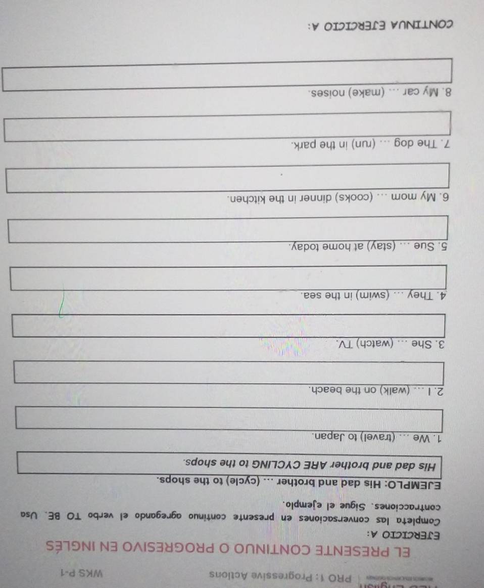 PRO 1: Progressive Actions WKS P-1 
EL PRESENTE CONTINUO O PROGRESIVO EN INGLÉS 
EJERCICIO A: 
Completa las conversaciones en presente continuo agregando el verbo TO BE. Usa 
contracciones. Sigue el ejemplo. 
EJEMPLO: His dad and brother ... (cycle) to the shops. 
His dad and brother ARE CYCLING to the shops. 
1. We ... (travel) to Japan. 
2. I ... (walk) on the beach. 
3. She .. (watch) TV. 
4. They ... (swim) in the sea. 
5. Sue ... (stay) at home today. 
6. My mom ... (cooks) dinner in the kitchen. 
7. The dog ... (run) in the park. 
8. My car ... (make) noises. 
CONTINUA EJERCICIO A: