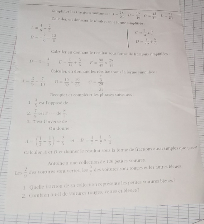 Simplifier les fractions suivantes : 4= 28/24  B= 15/40  C= 42/12  D= 21/63 
Calculer, en donnant le résultat sous forme simplifiée
A= 4/5 - 7/5 
B=- 7/6 - 13/6 
C= 6/3 + 1/5 
D= 7/12 + 5/9 
Calculer en donnant le résultat sous forme de fractions simplifiées
D=5- 4/3  E= 9/14 + 5/6  F= 90/49 *  28/15 
Calculer, en donnant les résultats sous la forme simplifiée
A= 3/5 - 7/10  B= 15/32 *  56/25  C=frac  8/9  20/21 
Recopier et compléter les phrases suivantes :
1.  3/5  est l'opposé de ===
2.  7/8  csc 1° == de  8/7 
3. 7 est l'inverse de 
On donne
A=( 1/3 - 1/5 )/  2/5  et B= 4/7 - 1/7 *  5/3 .
Calculer A et B et donner le résultat sous la forme de fractions aussi simples que possil
Antoine a une collection de 126 petites voitures.
Les  2/9  des voitures sont vertes, les  5/7  des voitures sont rouges et les autres bleues.
1. Quelle fraction de sa collection représente les peutes voitures bleues?
2. Combien a-t-il de voitures rouges, vertes et bleues?