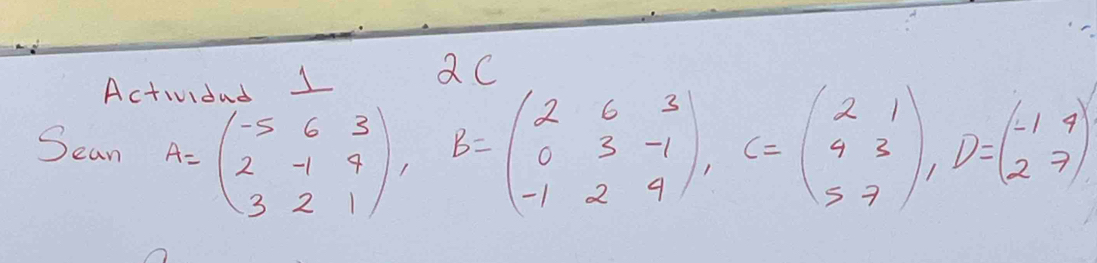 Actividad 1 
2C 
Sean A=beginpmatrix -5&6&3 2&-1&9 3&2&1endpmatrix , B=beginpmatrix 2&6&3 0&3&-1 -1&2&4endpmatrix , C=beginpmatrix 2&1 4&3 5&7endpmatrix , D=beginpmatrix -1&4 2&7endpmatrix