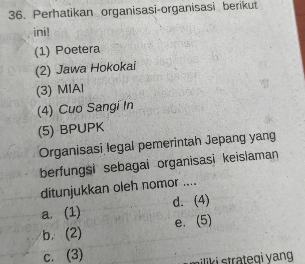 Perhatikan organisasi-organisasi berikut
ini!
(1) Poetera
(2) Jawa Hokokai
(3) MIAl
(4) Cuo Sangi In
(5) BPUPK
Organisasi legal pemerintah Jepang yang
berfungsi sebagai organisasi keislaman
ditunjukkan oleh nomor ....
d. (4)
a. (1)
e. (5)
b. (2)
c. (3)
miliki strateqi yang