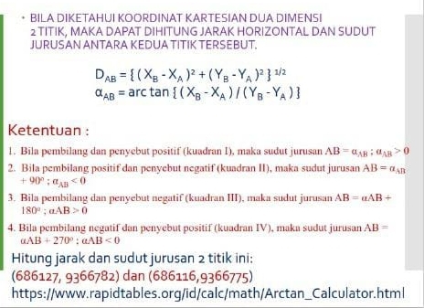 BILA DIKETAHUI KOORDINAT KARTESIAN DUA DIMENSI 
2 TITIK, MAKA DAPAT DIHITUNG JARAK HORIZONTAL DAN SUDUT 
JURUSAN ANTARA KEDUA TITIK TERSEBUT.
D_AB= (X_B-X_A)^2+(Y_B-Y_A)^2 ^1/2
alpha _AB=arctan  (X_B-X_A)/(Y_B-Y_A)
Ketentuan : 
1. Bila pembilang dan penyebut positif (kuadran I), maka sudut jurusan AB=a_AB:a_AB>0
2. Bila pembilang positif dan penyebut negatif (kuadran II), maka sudut jurusan AB=a_AB
+90°; a_AB<0</tex> 
3. Bila pembilang dan penyebut negatif (kuadran III), maka sudut jurusan AB=alpha AB+
180°; alpha AB>0
4. Bila pembilang negatif dan penyebut positif (kuadran IV), maka sudut jurusan AB=
alpha AB+270°; aAB<0</tex> 
Hitung jarak dan sudut jurusan 2 titik ini: 
(686127, 9366782) dan (686116,9366775) 
https://www.rapidtables.org/id/calc/math/Arctan_Calculator.html