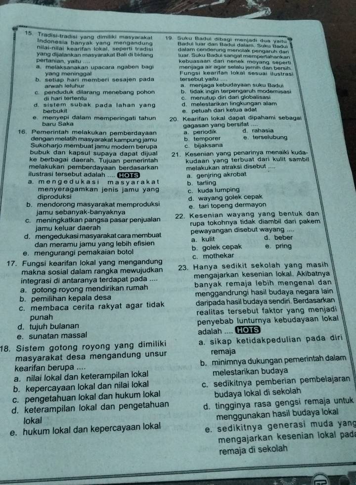 Tradisi-tradisi yang dimiliki masyarakat 19. Suku Badui dibagi menjadi dua yaitu
Indonesia banyak yang mengandung  Badui luar dan Badui dalam, Suku Baduï
nilai-nilai kearifan lokal, seperti tradisi dalam cenderung menolak pengaruh dan
yang dijalankan masyarakat Bali di bidang luar. Suku Badui sangat mempertahankan
pertanian, yaitu .... kebuasaan dari nenek moyang seperti
a. melaksanakan upacara ngaben bag menjaga air agar selalu jernih dan bersih
yang meninggal  Fungsi kearifan lokal sesuai ilustrasi
b. setiap hari memberi sesajen pada tersebut yaitu ....
arwah leluhur a. menjaga kebudayaan suku Badui
c. penduduk dilarang menebang pohon b. tidak ingin terpengaruh modernisasi
di haɾi tertentu c. menutup diri dari globalisasi
d. sistem subak pada lahan yang d. melestarikan lingkungan alam
berbukit e. petuah dari ketua adat
e. menyepi dalam memperingati tahun 20. Kearifan lokal dapat dipahami sebagai
baru Saka
.-
16. Pemerintah melakukan pemberdayaan gagasan yang bersifat d rahasia
a. periodik
dengan melatih masyarakat kampung jamu b. temporer e terselubung
Sukoharjo membuat jamu modern berupa c. bijaksana
bubuk dan kapsul supaya dapat dijual
ke berbagai daerah. Tujuan pemerintah 21. Kesenian yang penarinya menaiki kuda-
melakukan pemberdayaan berdasarkan kudaan yang terbuat dari kulit sambil 
ilustrasi tersebut adalah .... Co1S melakukan atraksi disebut ..
a. m e n ge d u k a s i m a s y a r a k a t a. genjring akrobat
menyeragamkan jenis jamu yang b. tarling
diproduksi c. kuda lumping
b. mendorong masyarakat memproduksi d. wayang golek cepak
jamu sebanyak-banyaknya e. tari topeng dermayon
c. meningkatkan pangsa pasar penjualan 22. Kesenian wayang yang bentuk dan
jamu keluar daerah rupa tokohnya tidak diambil dari pakem
d. mengedukasi masyarakat cara membuat a. kulit pewayangan disebut wayang .... d. beber
dan meramu jamu yang lebih efisien
e. mengurangi pemakaian botol b. golek cepak e pring
17. Fungsi kearifan lokal yang mengandung c. mothekar
makna sosial dalam rangka mewujudkan 23. Hanya sedikit sekolah yang masih
integrasi di antaranya terdapat pada .... mengajarkan kesenian lokal. Akibatnya
a. gotong royong mendirikan rumah banyak remaja lebih mengenal dan
b. pemilihan kepala desa menggandrungi hasil budaya negara lain
c. membaca cerita rakyat agar tidak daripada hasil budaya sendiri. Berdasarkan
punah realitas tersebut faktor yang menjadi 
d.tujuh bulanan penyebab lunturnya kebudayaan lokal
e. sunatan massal adalah .... HOTS
18. Sistem gotong royong yang dimiliki a. sikap ketidakpedulian pada diri
masyarakat desa mengandung unsur remaja
kearifan berupa .... b. minimnya dukungan pemerintah dalam
a. nilai lokal dan keterampilan lokal melestarikan budaya
b. kepercayaan lokal dan nilai lokal c. sedikitnya pemberian pembelajaran
c. pengetahuan lokal dan hukum lokal budaya lokal di sekolah
d. keterampilan lokal dan pengetahuan d. tingginya rasa gengsi remaja untuk
lokal
menggunakan hasil budaya lokal
e. hukum lokal dan kepercayaan lokal e. sedikitnya generasi muda yang
mengajarkan kesenian lokal pada
remaja di sekolah