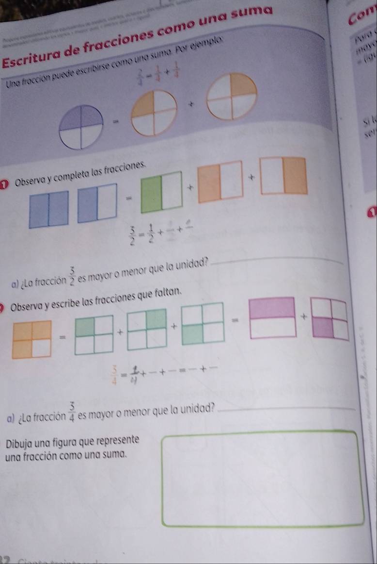 Escritura de fracciones como una suma 
Con 
may 
Una fracción puede escribirse como una suma. Por ejemplo 
Para y
 2/4 - 1/4 + 1/4 
(9 
si l 
ser 
D Observa y completa las fracciones. 

+ 
= 
a
 3/2 = 1/2 +frac +frac 
a) ¿La fracción  3/2  es mayor o menor que la unidad? 
_ 
Observa y escribe las fracciones que faltan. 
= 
+ 
+ 
= 
+
 3/4 = t/4 +
a 
a) ¿La fracción  3/4  es mayor o menor que la unidad?_ 
Dibuja una figura que represente 
una fracción como una suma.