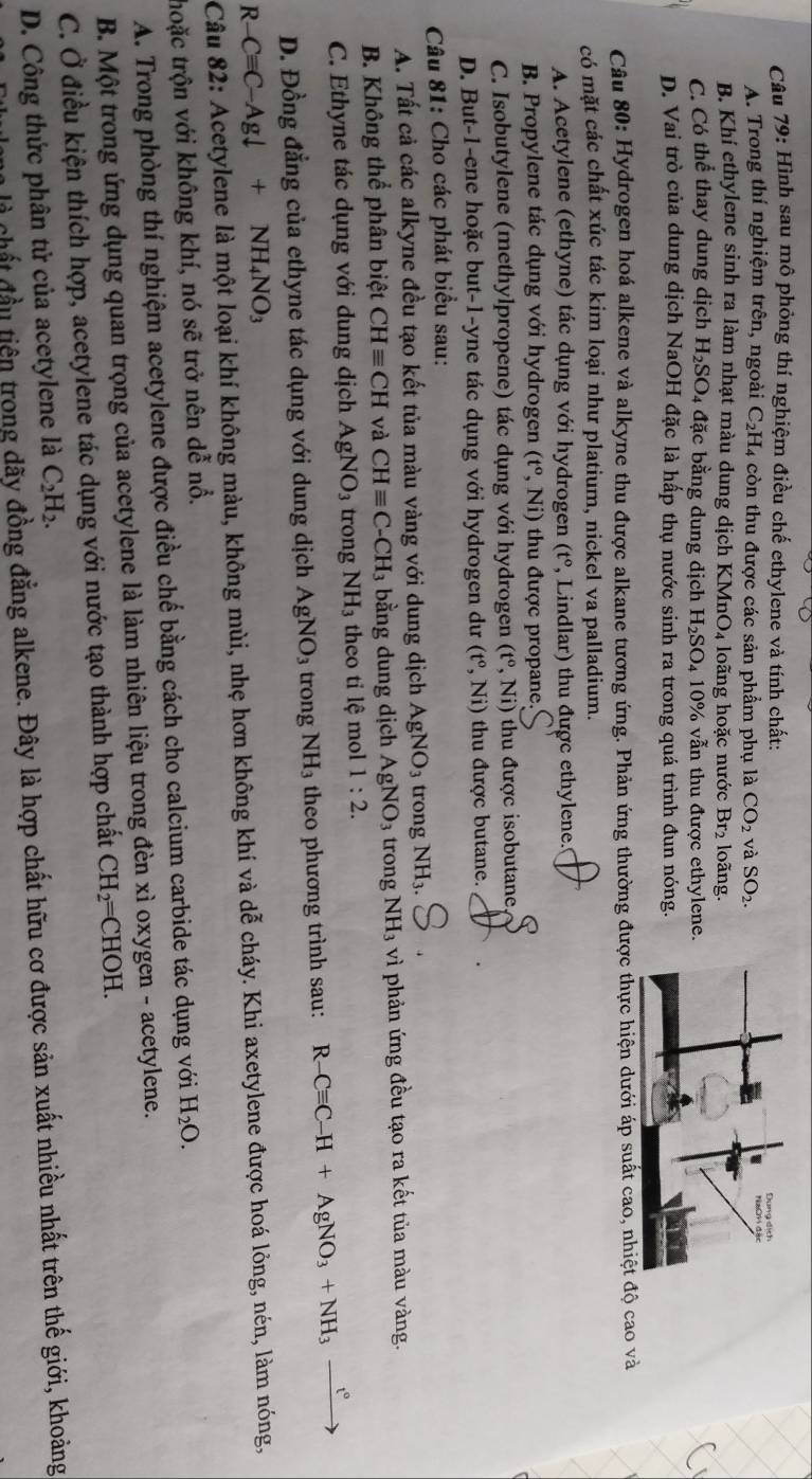 Hình sau mô phỏng thí nghiệm điều chế ethylene và tính chất:
A. Trong thí nghiệm trên, ngoài C _2H 4 còn thu được các sản phẩm phụ là CO_2 và SO_2.
B. Khí ethylene sinh ra làm nhạt màu dung dịch KM nO_4 loãng hoặc nước Br_2 loãng.
C. Có thể thay dung dịch H_2SO_4 đặc bằng dung dịch H_2SO_410% vẫn thu được ethylene.
D. Vai trò của dung dịch NaOH đặc là hấp thụ nước sinh ra trong quá trình đun nóng.
Câu 80: Hydrogen hoá alkene và alkyne thu được alkane tương ứng. Phản ứng thường được thực hiện dưới áp suất cao, nhiệt độ cao và
có mặt các chất xúc tác kim loại như platium, nickel va palladium.
A. Acetylene (ethyne) tác dụng với hydrogen (t° P, Lindlar) thu được ethylene.
B. Propylene tác dụng với hydrogen (t^o,Ni) thu được propane.
C. Isobutylene (methylpropene) tác dụng với hydrogen (t°,Ni) thu được isobutane
D. But-1-ene hoặc but-1-yne tác dụng với hydrogen dư (t^o,Ni) thu được butane. .
Câu 81: Cho các phát biểu sau:
A. Tất cả các alkyne đều tạo kết tủa màu vàng với dung dịch AgNO_3 trong NH_3
B. Không thể phân biệt CHequiv CH và CHequiv C-CH_3 bằng dung dịch AgNO_3 trong NH_3 vì phản ứng đều tạo ra kết tủa màu vàng.
C. Ethyne tác dụng với dung dịch AgNO_3 trong NH_3 theo tỉ lệ mol 1:2.
D. Đồng đẳng của ethyne tác dụng với dung dịch AgNO_3 trong NH_3 theo phương trình sau: R-Cequiv C-H+AgNO_3+NH_3xrightarrow t°
R-Cequiv C-Agdownarrow +NH_4NO_3
Câu 82: Acetylene là một loại khí không màu, không mùi, nhẹ hơn không khí và ở di ễ cháy. Khi axetylene được hoá lỏng, nén, làm nóng,
thoặc trộn với không khí, nó sẽ trở nên dễ nổ.
A. Trong phòng thí nghiệm acetylene được điều chế bằng cách cho calcium carbide tác dụng với H_2O.
B. Một trong ứng dụng quan trọng của acetylene là làm nhiên liệu trong đèn xì oxygen - acetylene.
C. Ở điều kiện thích hợp, acetylene tác dụng với nước tạo thành hợp chất CH_2=CHOH.
D. Công thức phân tử của acetylene là C_2H_2.
là chất đầu tiên trong dãy đồng đẳng alkene. Đây là hợp chất hữu cơ được sản xuất nhiều nhất trên thế giới, khoảng
