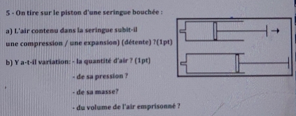 On tire sur le piston d'une seringue bouchée : 
a) L'air contenu dans la seringue subit-il 
une compression / une expansion) (détente) ?(1pt) 
b) Y a-t-il variation: - la quantité d'air ? (1pt) 
- de sa pression ? 
- de sa masse? 
- du volume de l'air emprisonné ?