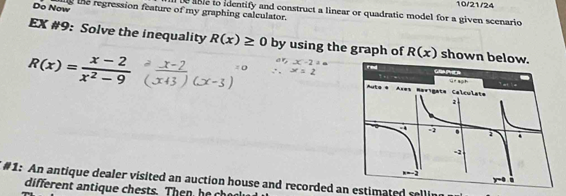 Do Now 
10/21/24 
ig the regression feature of my graphing calculator. 
be able to identify and construct a linear or quadratic model for a given scenario 
EX #9: Solve the inequality R(x)≥ 0 by using the graph of R(x) shown below.
R(x)= (x-2)/x^2-9 
#1: An antique dealer visited an auction house and recorded an estimated selling 
different an tique chests. The h e e