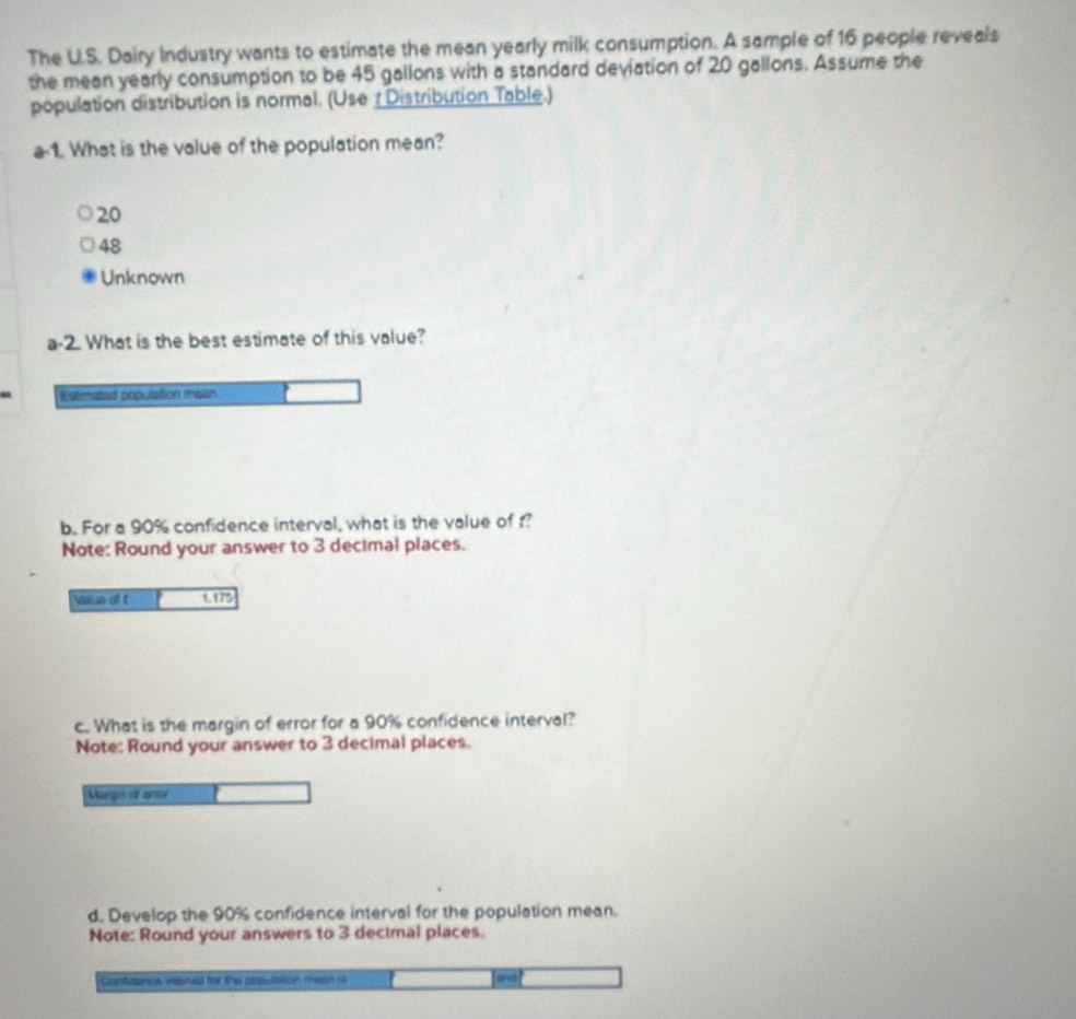 The U.S. Dairy Industry wants to estimate the mean yearly milk consumption. A sample of 16 people reveals
the mean yearly consumption to be 45 gallons with a standard deviation of 20 gallons. Assume the
population distribution is normal. (Use ? Distribution Table.)
a-1. What is the value of the population mean?
20
48
Unknown
a- 2 What is the best estimate of this value?
Estimated population maan
b. For a 90% confidence interval, what is the value of ?
Note: Round your answer to 3 decimal places.
Vaun at t 1.175
c. What is the margin of error for a 90% confidence interval?
Note: Round your answer to 3 decimal places.
Mage al ano
d. Develop the 90% confidence interval for the population mean.
Note: Round your answers to 3 decimal places.
Contaanica wsnual for the cepulbtion mesin h