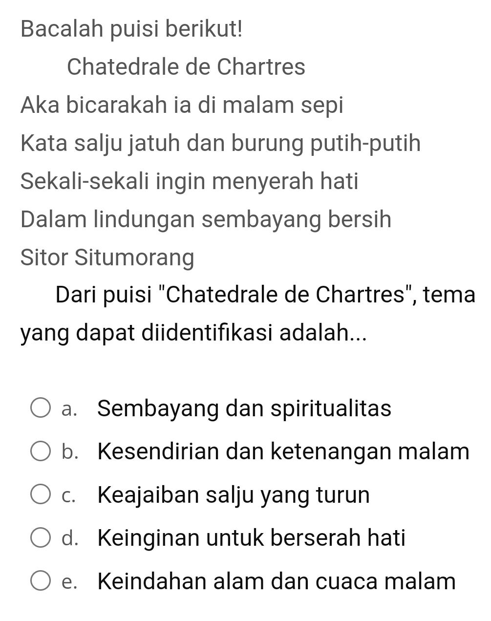 Bacalah puisi berikut!
Chatedrale de Chartres
Aka bicarakah ia di malam sepi
Kata salju jatuh dan burung putih-putih
Sekali-sekali ingin menyerah hati
Dalam lindungan sembayang bersih
Sitor Situmorang
Dari puisi "Chatedrale de Chartres", tema
yang dapat diidentifikasi adalah...
a. Sembayang dan spiritualitas
b. Kesendirian dan ketenangan malam
c. Keajaiban salju yang turun
d. Keinginan untuk berserah hati
e. Keindahan alam dan cuaca malam