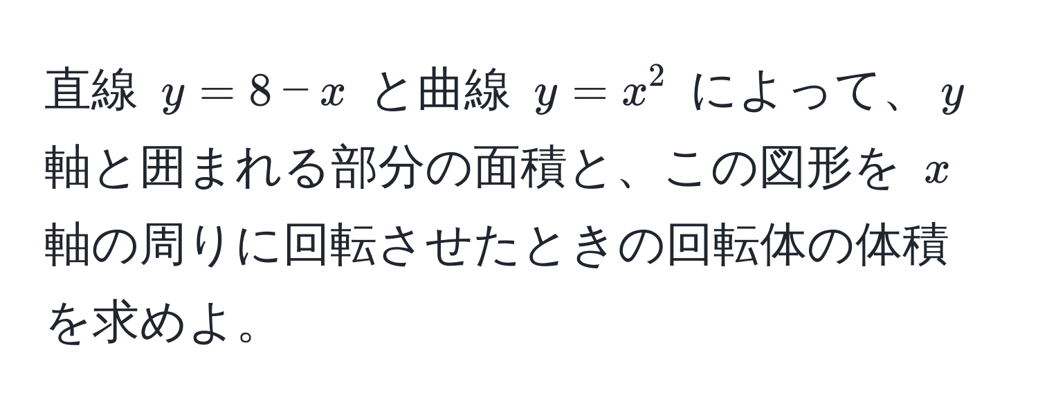 直線 $y = 8 - x$ と曲線 $y = x^2$ によって、$y$ 軸と囲まれる部分の面積と、この図形を $x$ 軸の周りに回転させたときの回転体の体積を求めよ。