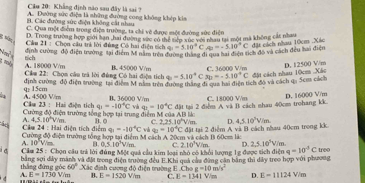 Khẳng định nào sau đây là sai ?
A. Đường sức điện là những đường cong không khép kin
B. Các đường sức điện không cắt nhau
C. Qua một điểm trong điện trường, ta chỉ vẽ được một đường sức điện
D. Trong trường hợp giới hạn ,hai đường sức có thể tiếp xúc với nhau tại một mà không cắt nhau
g sức  Câu 21 : Chọn câu trả lời đủng Có hai điện tích q_1=5.10^(-9)C,q_2=-5.10^(-9)C đặt cách nhau 10cm .Xác
định cường độ điện trường tại điểm M nằm trên đường thẳng đi qua hai điện tích đó và cách đều hai điện
4m^2 tích
g mà A. 18000 V/m B. 45000 V/m
Câu 22: Chọn câu trả lời đúng Có hai điện tích q_1=5.10^(-9) C ,ty_2=-5.10^(-9)C C. 36000 V/m D. 12500 V/m
đặt cách nhau 10cm .Xác
định cường độ điện trường tại điểm M nằm trên đường thẳng đi qua hai điện tích đó và cách qị 5cm cách
q 15cm
ủa A. 4500 V/m B. 36000 V/m C. 18000 V/m
D. 16000 V/m
Câu 23 : Hai điện tích q_1=-10^(-6)C và q_2=10^(-6)C
Cường độ điện trường tổng hợp tại trung điểm M của AB là: đặt tại 2 điểm A và B cách nhau 40cm trohang kk.
A. 4,5.10^6V/m. B. 0 C. 2,25.10^6V/m. D. 4,5.10^5V/m.
cách  Câu 24 : Hai điện tích điểm q_1=-10^(-6)C và q_2=10^(-6)C đặt tại 2 điểm A và B cách nhau 40cm trong kk.
Cường độ điện trường tổng hợp tại điểm M cách A 20cm và cách B 60cm là:
A. 10^5V/m. B. 0,5.10^5V/m. C. 2.10^5V/m. D. 2,5.10^5V/m.
i di  Câu 25 : Chọn câu trả lời đúng Một quả cầu kim loại nhỏ có khối lượng 1g được tích điện q=10^(-5)C treo
bằng sợi dây mảnh và đặt trong điện trường đều E.Khi quả cầu đứng cân bằng thì dây treo hợp với phương
thẳng đứng góc 60° Xác định cương độ điện trường E .Cho g=10m/s^2
A. E=1730V/m B. E=1520V/m C. E=1341V/m D. E=11124V/m
d H/Pài tân