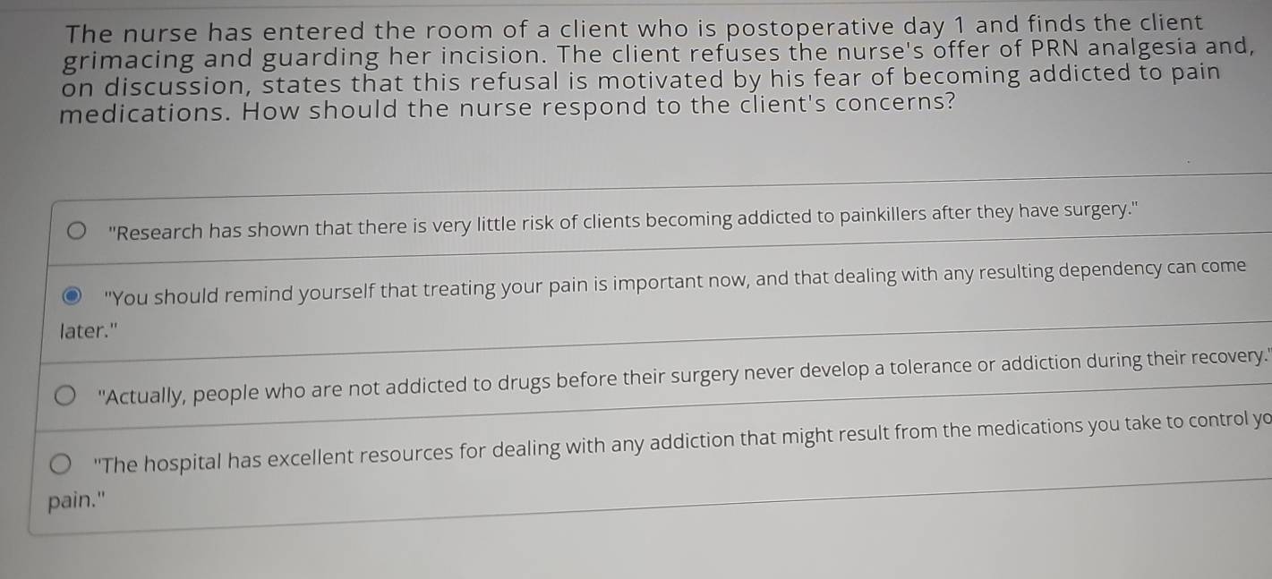 The nurse has entered the room of a client who is postoperative day 1 and finds the client 
grimacing and guarding her incision. The client refuses the nurse's offer of PRN analgesia and, 
on discussion, states that this refusal is motivated by his fear of becoming addicted to pain 
medications. How should the nurse respond to the client's concerns? 
''Research has shown that there is very little risk of clients becoming addicted to painkillers after they have surgery.'' 
"You should remind yourself that treating your pain is important now, and that dealing with any resulting dependency can come 
later." 
"Actually, people who are not addicted to drugs before their surgery never develop a tolerance or addiction during their recovery. 
'The hospital has excellent resources for dealing with any addiction that might result from the medications you take to control yo 
pain."