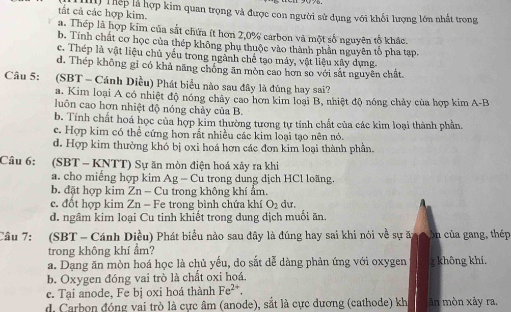 Thép là hợp kim quan trọng và được con người sử dụng với khối lượng lớn nhất trong
tất cả các hợp kim.
a. Thép là hợp kim của sắt chứa ít hơn 2,0% carbon và một số nguyên tố khác.
b. Tính chất cơ học của thép không phụ thuộc vào thành phần nguyên tố pha tạp.
c. Thép là vật liệu chủ yếu trong ngành chế tạo máy, vật liệu xây dựng.
d. Thép không gỉ có khả năng chống ăn mòn cao hơn so với sắt nguyên chất.
Câu 5: (SBT - Cánh Diều) Phát biểu nào sau đây là đúng hay sai?
a. Kim loại A có nhiệt độ nóng chảy cao hơn kim loại B, nhiệt độ nóng chảy của hợp kim A-B
luôn cao hơn nhiệt độ nóng chảy của B.
b. Tính chất hoá học của hợp kim thường tương tự tính chất của các kim loại thành phần.
c. Hợp kim có thể cứng hơn rất nhiều các kim loại tạo nên nó.
d. Hợp kim thường khó bị oxi hoá hơn các đơn kim loại thành phần.
Câu 6: :(SBT - KNTT) Sự ăn mòn điện hoá xảy ra khi
a. cho miếng hợp kim Ag - Cu trong dung dịch HCl loãng.
b. đặt hợp kim Zn - Cu trong không khí ẩm.
c. đốt hợp kim Zn - Fe trong bình chứa khí O_2 du.
d. ngâm kim loại Cu tinh khiết trong dung dịch muối ăn.
Câu 7: (SBT - Cánh Diều) Phát biểu nào sau đây là đúng hay sai khi nói về sự ăn  ôn của gang, thép
trong không khí ẩm?
a. Dạng ăn mòn hoá học là chủ yếu, do sắt dễ dàng phản ứng với oxygen g không khí.
b. Oxygen đóng vai trò là chất oxi hoá.
c. Tại anode, Fe bị oxi hoá thành Fe^(2+).
d. Carbon đóng vai trò là cực âm (anode), sắt là cực dương (cathode) kh ăn mòn xảy ra.