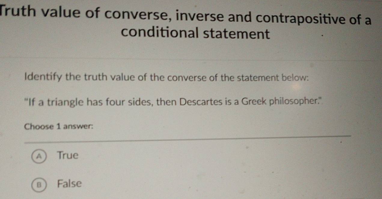 Truth value of converse, inverse and contrapositive of a
conditional statement
Identify the truth value of the converse of the statement below:
"If a triangle has four sides, then Descartes is a Greek philosopher."
Choose 1 answer:
True
False