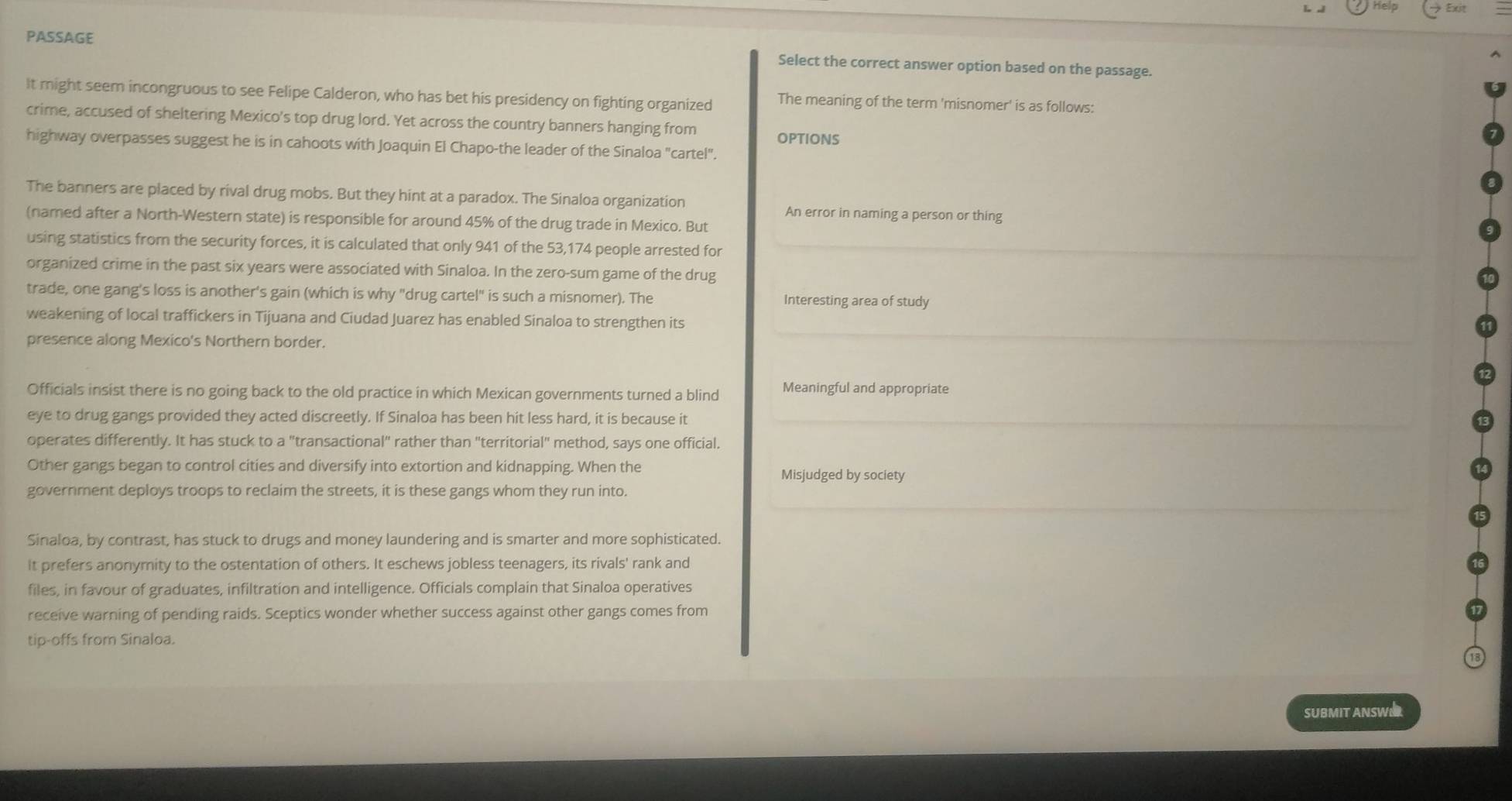 help Exit 
PASSAGE 
Select the correct answer option based on the passage. 
It might seem incongruous to see Felipe Calderon, who has bet his presidency on fighting organized The meaning of the term 'misnomer' is as follows: 
crime, accused of sheltering Mexico's top drug lord. Yet across the country banners hanging from OPTIONS 
highway overpasses suggest he is in cahoots with Joaquin El Chapo-the leader of the Sinaloa "cartel". 
The banners are placed by rival drug mobs. But they hint at a paradox. The Sinaloa organization 
An error in naming a person or thing 
(named after a North-Western state) is responsible for around 45% of the drug trade in Mexico. But 
using statistics from the security forces, it is calculated that only 941 of the 53,174 people arrested for 
organized crime in the past six years were associated with Sinaloa. In the zero-sum game of the drug 
trade, one gang's loss is another's gain (which is why "drug cartel" is such a misnomer). The Interesting area of study 
weakening of local traffickers in Tijuana and Ciudad Juarez has enabled Sinaloa to strengthen its 
presence along Mexico's Northern border. 
Officials insist there is no going back to the old practice in which Mexican governments turned a blind Meaningful and appropriate 
eye to drug gangs provided they acted discreetly. If Sinaloa has been hit less hard, it is because it 
operates differently. It has stuck to a "transactional" rather than "territorial" method, says one official. 
Other gangs began to control cities and diversify into extortion and kidnapping. When the 
Misjudged by society 
government deploys troops to reclaim the streets, it is these gangs whom they run into. 
Sinaloa, by contrast, has stuck to drugs and money laundering and is smarter and more sophisticated. 
it prefers anonymity to the ostentation of others. It eschews jobless teenagers, its rivals' rank and 
files, in favour of graduates, infiltration and intelligence. Officials complain that Sinaloa operatives 
receive warning of pending raids. Sceptics wonder whether success against other gangs comes from 
tip-offs from Sinaloa. 
SUBMIT ANSWER