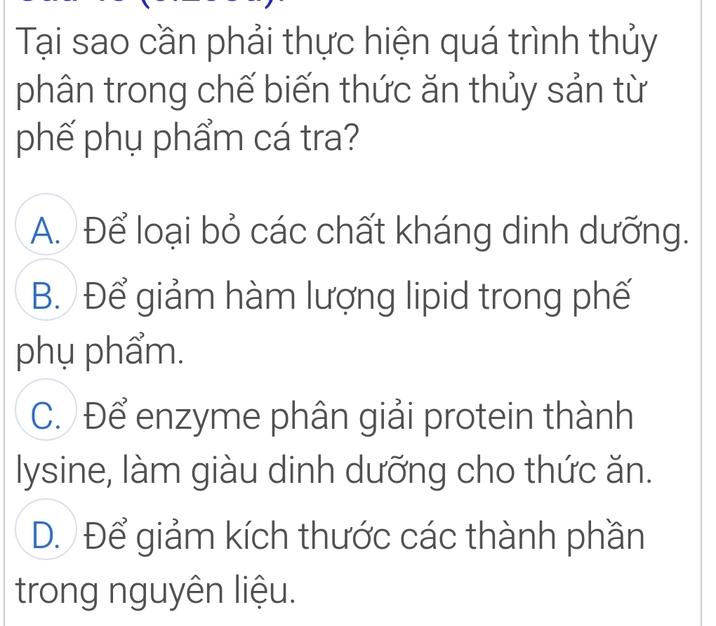 Tại sao cần phải thực hiện quá trình thủy
phân trong chế biến thức ăn thủy sản từ
phế phụ phẩm cá tra?
A. Để loại bỏ các chất kháng dinh dưỡng.
B. Để giảm hàm lượng lipid trong phế
phụ phẩm.
C. Để enzyme phân giải protein thành
lysine, làm giàu dinh dưỡng cho thức ăn.
D. Để giảm kích thước các thành phần
trong nguyên liệu.