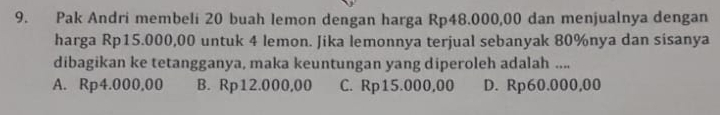 Pak Andri membeli 20 buah lemon dengan harga Rp48.000,00 dan menjualnya dengan
harga Rp15.000,00 untuk 4 lemon. Jika lemonnya terjual sebanyak 80% nya dan sisanya
dibagikan ke tetangganya, maka keuntungan yang diperoleh adalah ....
A. Rp4.000,00 B. Rp12.000,00 C. Rp15.000,00 D. Rp60.000,00