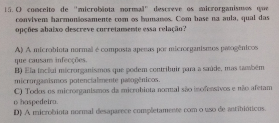 conceito de “microbiota normal" descreve os microrganismos que
convivem harmoniosamente com os humanos. Com base na aula, qual das
opções abaixo descreve corretamente essa relação?
A) A microbiota normal é composta apenas por microrganismos patogênicos
que causam infecções.
B) Ela inclui microrganismos que podem contribuir para a saúde, mas também
microrganismos potencialmente patogênicos.
C) Todos os microrganismos da microbiota normal são inofensivos e não afetam
o hospedeiro.
D) A microbiota normal desaparece completamente com o uso de antibióticos.