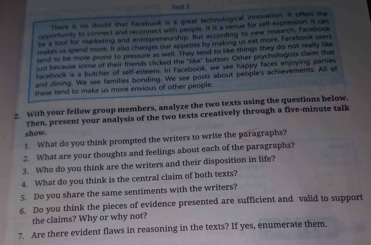 Text 2 
There is no doubt that Facebook is a great technological innovation. It offers the 
opportunity to connect and reconnect with people. It is a venue for self-expression. It can 
be a tool for marketing and entrepreneurship. But according to new research, Facebook 
makes us spend more. It also changes our appetite by making us eat more. Facebook users 
tend to be more prone to pressure as well. They tend to like things they do not really like 
just because some of their friends clicked the "like" button. Other psychologists claim that 
Facebook is a butcher of self-esteem. In Facebook, we see happy faces enjoying parties 
and dining. We see families bonding. We see posts about people's achievements. All of 
these tend to make us more envious of other people. 
2. With your fellow group members, analyze the two texts using the questions below. 
Then, present your analysis of the two texts creatively through a five-minute talk 
show. 
1. What do you think prompted the writers to write the paragraphs? 
2. What are your thoughts and feelings about each of the paragraphs? 
3. Who do you think are the writers and their disposition in life? 
4. What do you think is the central claim of both texts? 
5. Do you share the same sentiments with the writers? 
6. Do you think the pieces of evidence presented are sufficient and valid to support 
the claims? Why or why not? 
7. Are there evident flaws in reasoning in the texts? If yes, enumerate them.