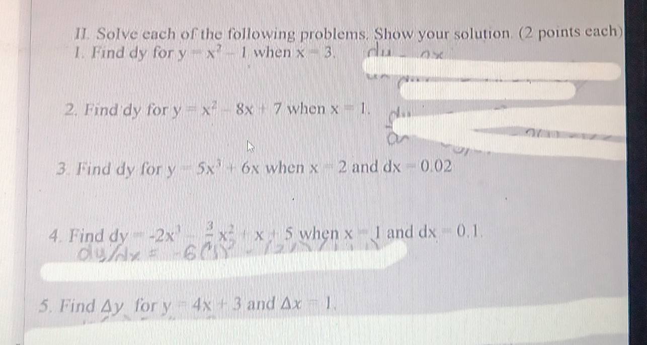 Solve each of the following problems. Show your solution. (2 points each) 
I. Find dy for y=x^2-1 when x=3. 
2. Find dy for y=x^2-8x+7 when x=1. 
3. Find dy for y=5x^3+6x when x=2 and dx=0.02
4. Find dy=-2x^3-frac 3x^2+x+5 when x=1 and dx=0.1. 
5. Find △ y for y=4x+3 and △ x=1.