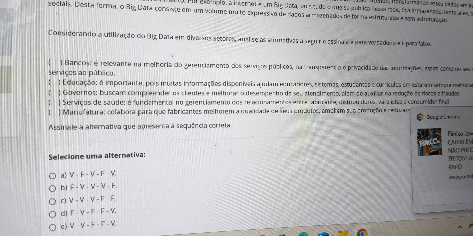 stão fazendo, transformando esses dados em im
nto. Por exemplo, a internet é um Big Data, pois tudo o que se publica nessa rede, fica armazenado, tanto sites, b
sociais. Desta forma, o Big Data consiste em um volume muito expressivo de dados armazenados de forma estruturada e sem estruturação.
Considerando a utilização do Big Data em diversos setores, analise as afirmativas a seguir e assinale V para verdadeiro e F para falso:
( ) Bancos: é relevante na melhoria do gerenciamento dos serviços públicos, na transparência e privacidade das informações, assim como no seu
serviços ao público.
( ) Educação: é importante, pois muitas informações disponíveis ajudam educadores, sistemas, estudantes e currículos em estarem sempre melhora
( ) Governos: buscam compreender os clientes e melhorar o desempenho de seu atendimento, além de auxiliar na redução de riscos e fraudes.
( ) Serviços de saúde: é fundamental no gerenciamento dos relacionamentos entre fabricante, distribuidores, varejistas e consumidor final
( ) Manufatura: colabora para que fabricantes melhorem a qualidade de seus produtos, ampliem sua produção e reduzam
Google Chrome
Assinale a alternativa que apresenta a sequência correta.
ânico Jove
CALOR EM
NÃO PREC
Selecione uma alternativa:
FRITOS? AI
PAPO
a) V - F - V - F - V.
b) F - V - V - V - F. www.youtul
c) V - V - V - F - F.
d) F - V - F - F - V.
e) V - V - F - F - V.