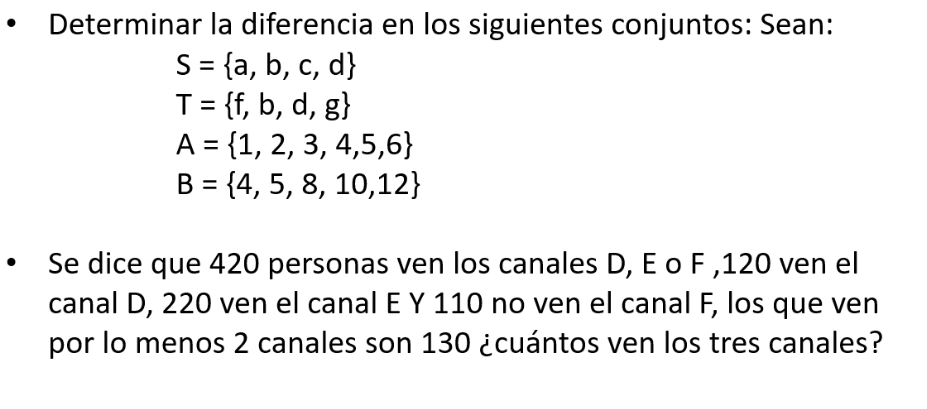 Determinar la diferencia en los siguientes conjuntos: Sean:
S= a,b,c,d
T= f,b,d,g
A= 1,2,3,4,5,6
B= 4,5,8,10,12
Se dice que 420 personas ven los canales D, E o F , 120 ven el 
canal D, 220 ven el canal E Y 110 no ven el canal F, los que ven 
por lo menos 2 canales son 130 ¿cuántos ven los tres canales?