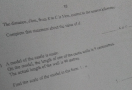 The distance, d'km, from R to C is 5km, correct to the nearest kiloretre 
_ 
_ 
Complete this statement about the value of d. 
On the model, the length of one of the castle walls is 5 centimetres
A model of the castle is made. 
_ 
The actual length of the wall is 90 metres
Find the scale of the model in the form 1:n
1 :