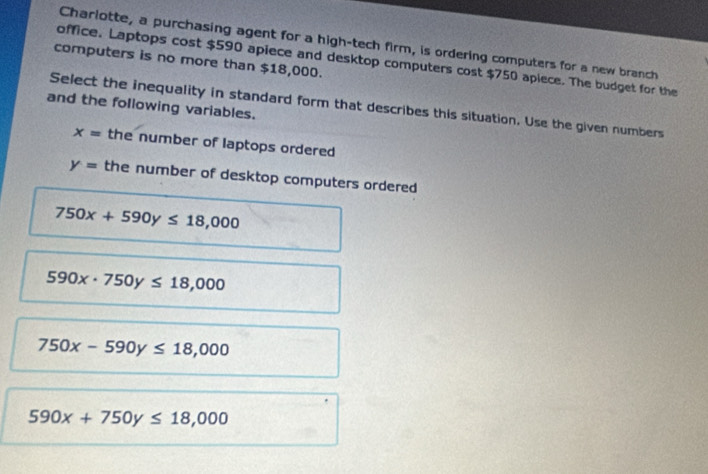 Charlotte, a purchasing agent for a high-tech firm, is ordering computers for a new branch
computers is no more than $18,000.
office. Laptops cost $590 apiece and desktop computers cost $750 apiece. The budget for the
and the following variables.
Select the inequality in standard form that describes this situation. Use the given numbers
x= the number of laptops ordered
y= the number of desktop computers ordered
750x+590y≤ 18,000
590x· 750y≤ 18,000
750x-590y≤ 18,000
590x+750y≤ 18,000