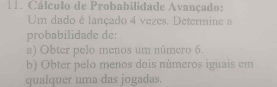 Cálculo de Probabilidade Avançado: 
Um dado é lançado 4 vezes. Determine a 
probabilidade de: 
a) Obter pelo menos um número 6. 
b) Obter pelo menos dois números iguais em 
qualquer uma das jogadas.