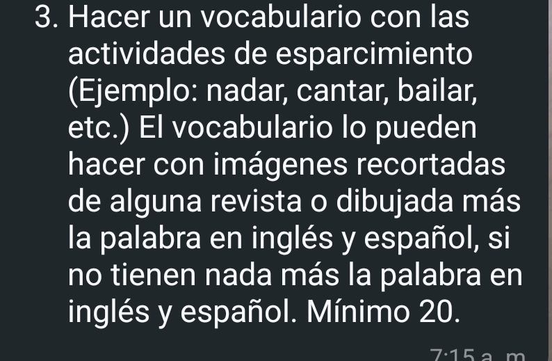 Hacer un vocabulario con las 
actividades de esparcimiento 
(Ejemplo: nadar, cantar, bailar, 
etc.) El vocabulario lo pueden 
hacer con imágenes recortadas 
de alguna revista o dibujada más 
la palabra en inglés y español, si 
no tienen nada más la palabra en 
inglés y español. Mínimo 20.
7· 15 a m