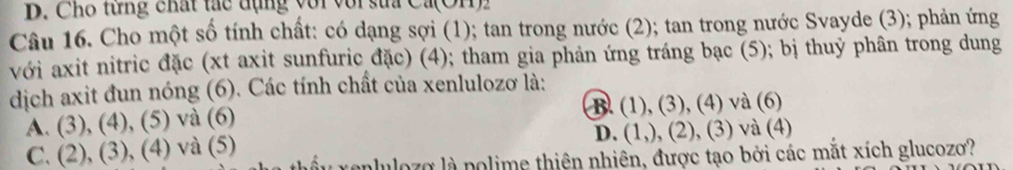 Cho từng chất tác đụng với với sửa Ca(OH1))
Câu 16. Cho một số tính chất: có dạng sợi (1); tan trong nước (2); tan trong nước Svayde (3); phản ứng
với axit nitric đặc (xt axit sunfuric đặc) (4); tham gia phản ứng tráng bạc (5); bị thuỷ phân trong dung
dịch axit đun nóng (6). Các tính chất của xenlulozơ là:
A. (3),(4), (5) và (6)
B. (1),(3),(4) và (6)
D.
C. (2),(3), (4) và (5) , (3) và (4)
anlulozo là polime thiên nhiên, được tạo bởi các mắt xích glucozo?